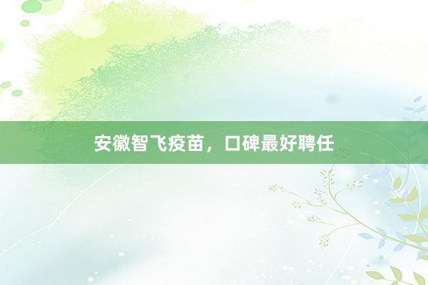 安徽智飞疫苗，口碑最好聘任